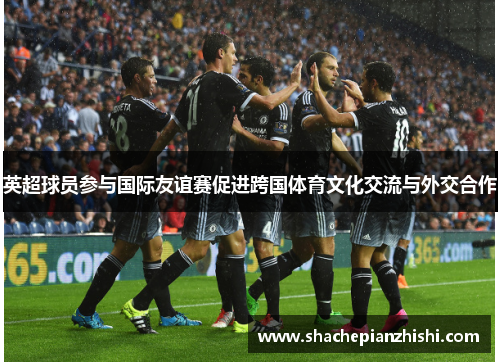 英超球员参与国际友谊赛促进跨国体育文化交流与外交合作 英超球员参与国际友谊赛促进跨国体育文化交流与外交合作