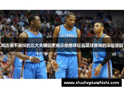哈达迪不退役的五大关键因素揭示他继续征战篮球赛场的深层原因 哈达迪不退役的五大关键因素揭示他继续征战篮球赛场的深层原因