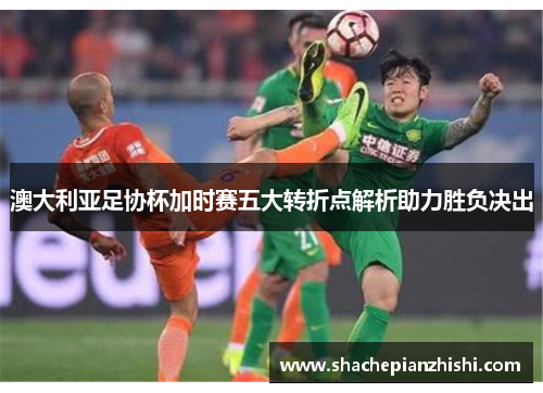 澳大利亚足协杯加时赛五大转折点解析助力胜负决出