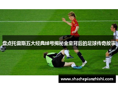 盘点托雷斯五大经典绰号揭秘金童背后的足球传奇故事